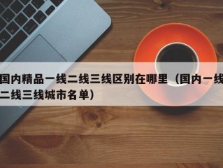 国内精品一线二线三线区别在哪里（国内一线二线三线城市名单）