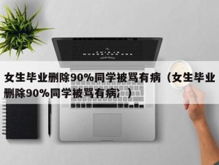 女生毕业删除90%同学被骂有病（女生毕业删除90%同学被骂有病冫）