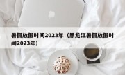 暑假放假时间2023年（黑龙江暑假放假时间2023年）