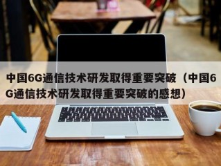 中国6G通信技术研发取得重要突破（中国6G通信技术研发取得重要突破的感想）