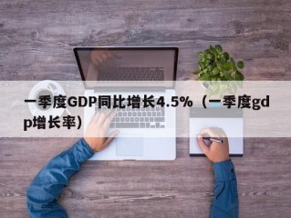 一季度GDP同比增长4.5%（一季度gdp增长率）