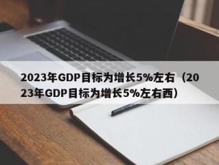 2023年GDP目标为增长5%左右（2023年GDP目标为增长5%左右西）